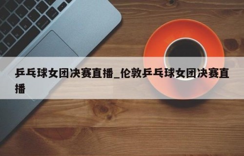 乒乓球女团决赛直播_伦敦乒乓球女团决赛直播