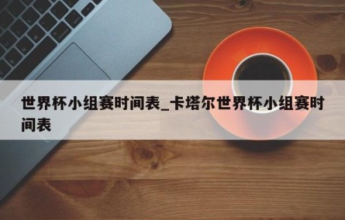 世界杯小组赛时间表_卡塔尔世界杯小组赛时间表