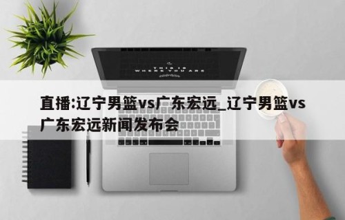 直播:辽宁男篮vs广东宏远_辽宁男篮vs广东宏远新闻发布会