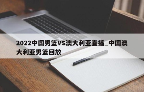 2022中国男篮VS澳大利亚直播_中国澳大利亚男篮回放