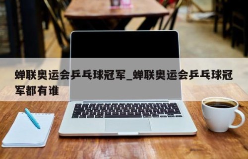 蝉联奥运会乒乓球冠军_蝉联奥运会乒乓球冠军都有谁