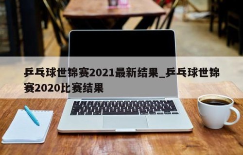 乒乓球世锦赛2021最新结果_乒乓球世锦赛2020比赛结果