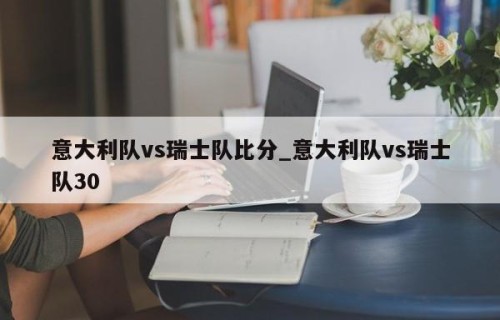意大利队vs瑞士队比分_意大利队vs瑞士队30