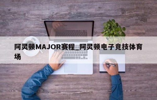 阿灵顿MAJOR赛程_阿灵顿电子竞技体育场