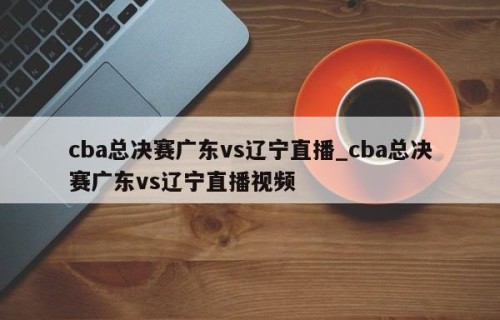 cba总决赛广东vs辽宁直播_cba总决赛广东vs辽宁直播视频