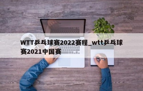 WTT乒乓球赛2022赛程_wtt乒乓球赛2021中国赛