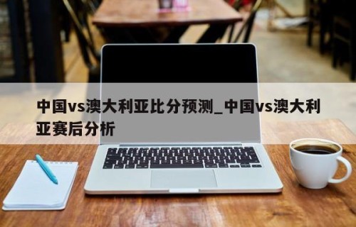 中国vs澳大利亚比分预测_中国vs澳大利亚赛后分析