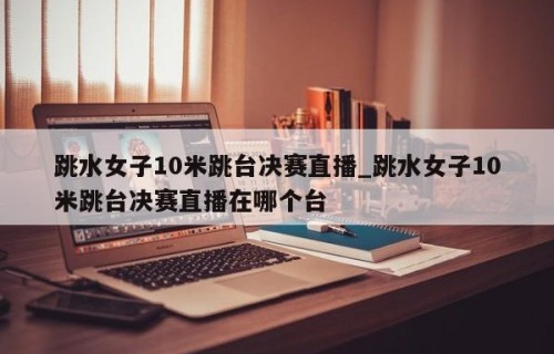 跳水女子10米跳台决赛直播_跳水女子10米跳台决赛直播在哪个台