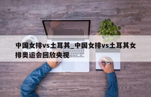 中国女排vs土耳其_中国女排vs土耳其女排奥运会回放央视