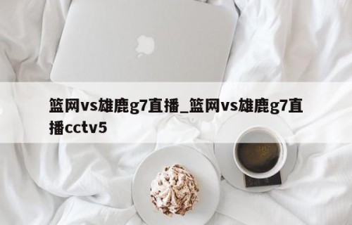 篮网vs雄鹿g7直播_篮网vs雄鹿g7直播cctv5