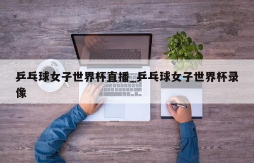 乒乓球女子世界杯直播_乒乓球女子世界杯录像