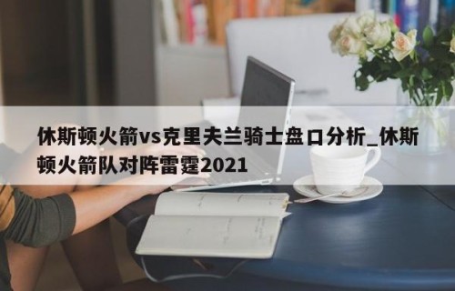 休斯顿火箭vs克里夫兰骑士盘口分析_休斯顿火箭队对阵雷霆2021