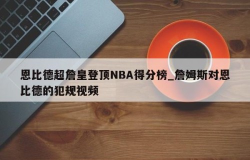 恩比德超詹皇登顶NBA得分榜_詹姆斯对恩比德的犯规视频