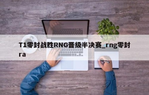 T1零封战胜RNG晋级半决赛_rng零封ra