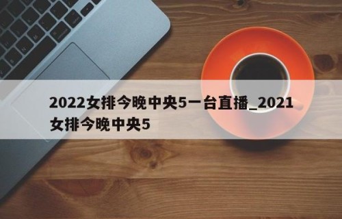 2022女排今晚中央5一台直播_2021女排今晚中央5