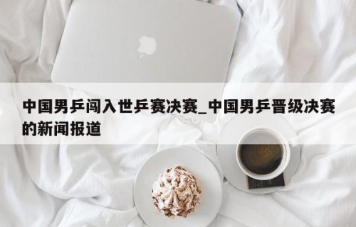 中国男乒闯入世乒赛决赛_中国男乒晋级决赛的新闻报道