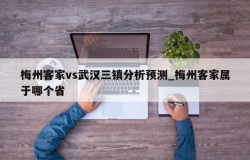 梅州客家vs武汉三镇分析预测_梅州客家属于哪个省
