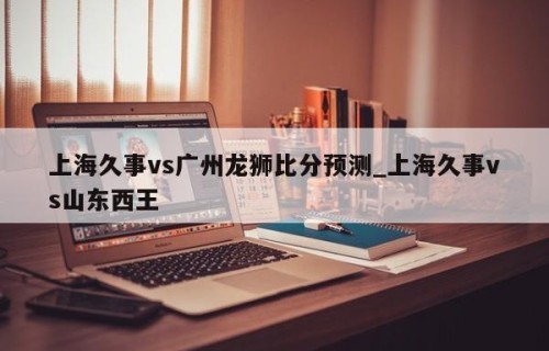 上海久事vs广州龙狮比分预测_上海久事vs山东西王