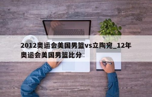 2012奥运会美国男篮vs立陶宛_12年奥运会美国男篮比分