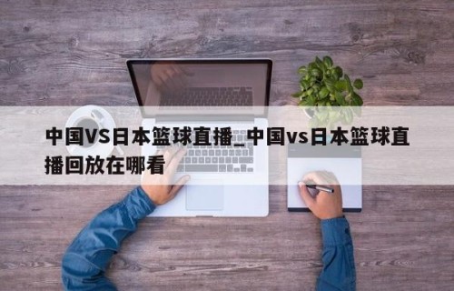 中国VS日本篮球直播_中国vs日本篮球直播回放在哪看