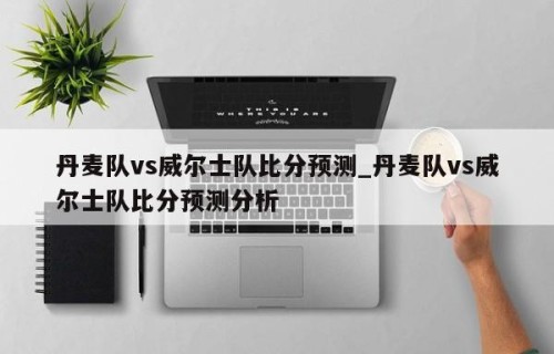 丹麦队vs威尔士队比分预测_丹麦队vs威尔士队比分预测分析
