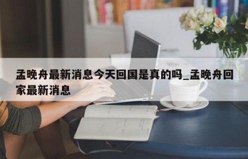 孟晚舟最新消息今天回国是真的吗_孟晚舟回家最新消息