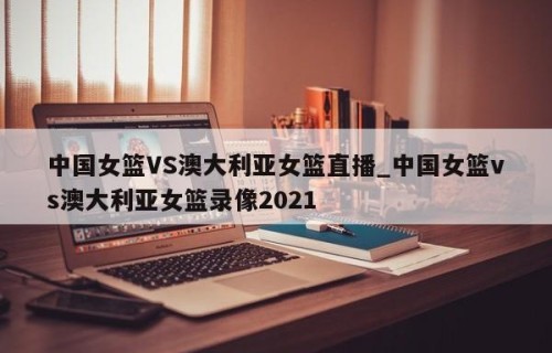 中国女篮VS澳大利亚女篮直播_中国女篮vs澳大利亚女篮录像2021