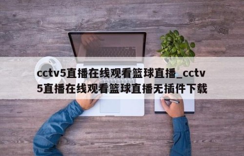 cctv5直播在线观看篮球直播_cctv5直播在线观看篮球直播无插件下载