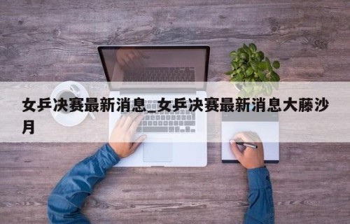 女乒决赛最新消息_女乒决赛最新消息大藤沙月