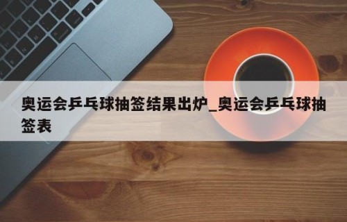 奥运会乒乓球抽签结果出炉_奥运会乒乓球抽签表