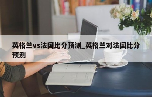 英格兰vs法国比分预测_英格兰对法国比分预测