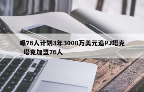 曝76人计划3年3000万美元追PJ塔克_塔克加盟76人