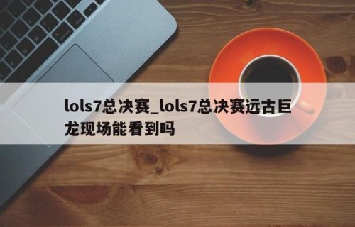 lols7总决赛_lols7总决赛远古巨龙现场能看到吗