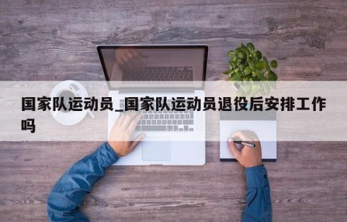 国家队运动员_国家队运动员退役后安排工作吗