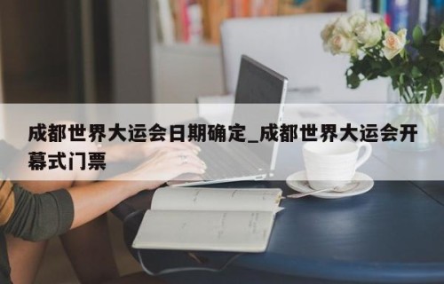 成都世界大运会日期确定_成都世界大运会开幕式门票