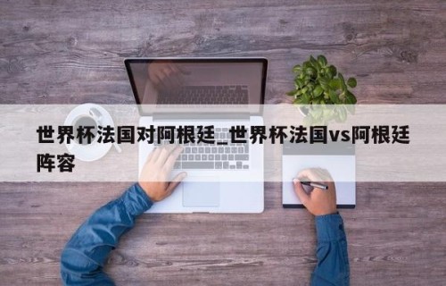 世界杯法国对阿根廷_世界杯法国vs阿根廷阵容