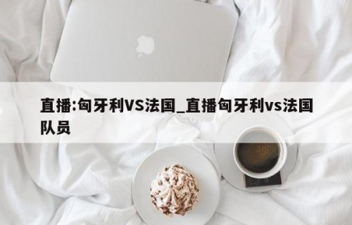 直播:匈牙利VS法国_直播匈牙利vs法国队员