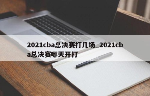 2021cba总决赛打几场_2021cba总决赛哪天开打