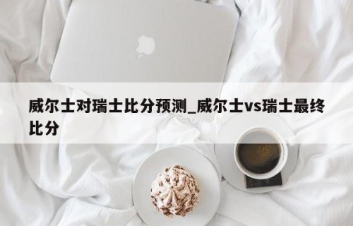 威尔士对瑞士比分预测_威尔士vs瑞士最终比分