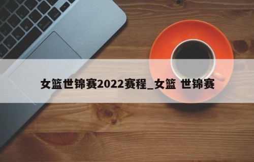 女篮世锦赛2022赛程_女篮 世锦赛