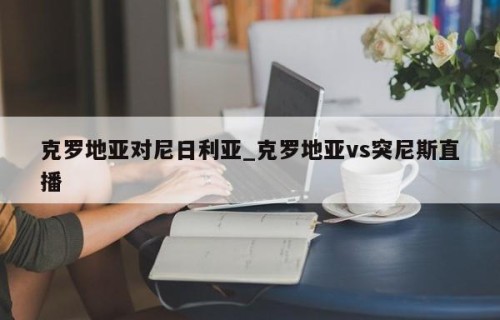 克罗地亚对尼日利亚_克罗地亚vs突尼斯直播