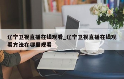 辽宁卫视直播在线观看_辽宁卫视直播在线观看方法在哪里观看