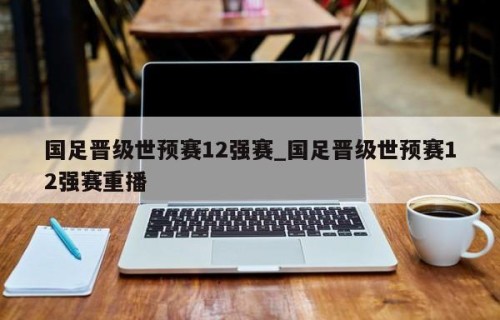 国足晋级世预赛12强赛_国足晋级世预赛12强赛重播