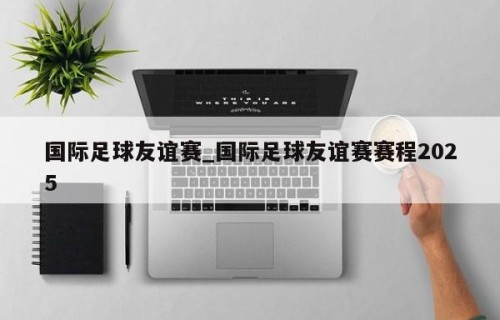 国际足球友谊赛_国际足球友谊赛赛程2025