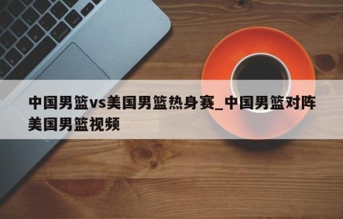 中国男篮vs美国男篮热身赛_中国男篮对阵美国男篮视频