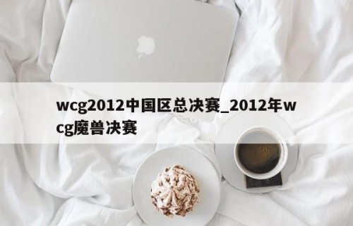 wcg2012中国区总决赛_2012年wcg魔兽决赛