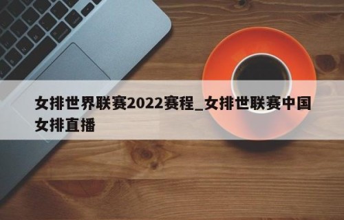 女排世界联赛2022赛程_女排世联赛中国女排直播