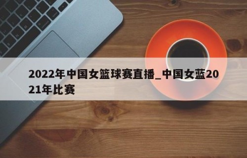 2022年中国女篮球赛直播_中国女蓝2021年比赛