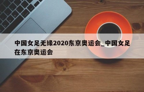中国女足无缘2020东京奥运会_中国女足在东京奥运会