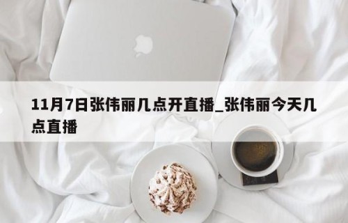 11月7日张伟丽几点开直播_张伟丽今天几点直播